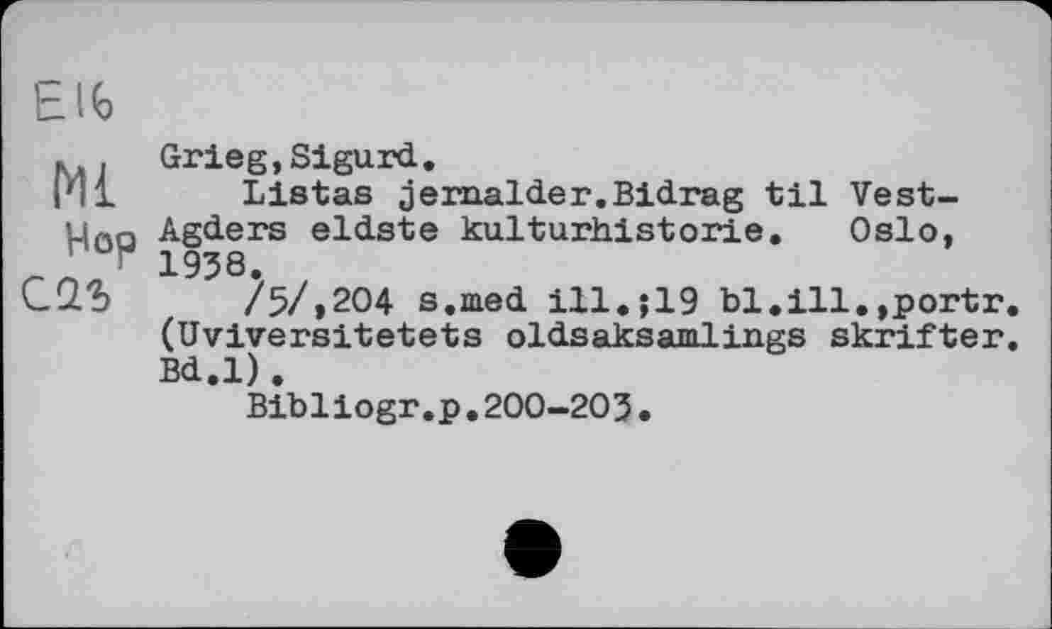 ﻿Elb
». Grieg,Sigurd.
I'll Listas jemalder.Bidrag til Vest-u^n Agders eldste kulturhistorie. Oslo, J, 1938.
/5/»204 s.med ill.$19 bl.ill.»portr (Uviversitetets oldsaksamiings skrifter Bd.l).
Bibliogr.p,200-203.